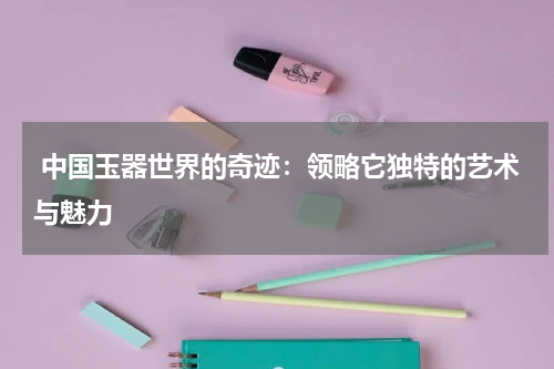 中国玉器世界的奇迹：领略它独特的艺术与魅力