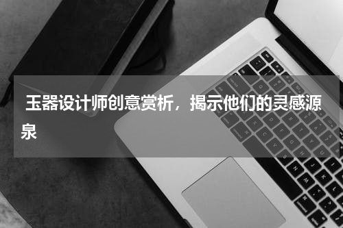  玉器设计师创意赏析，揭示他们的灵感源泉