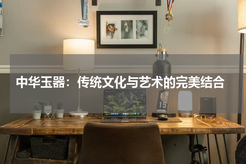 中华玉器：传统文化与艺术的完美结合