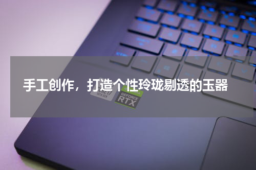 手工创作，打造个性玲珑剔透的玉器