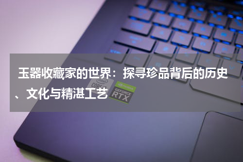  玉器收藏家的世界：探寻珍品背后的历史、文化与精湛工艺