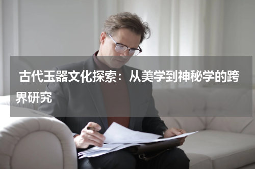  古代玉器文化探索：从美学到神秘学的跨界研究