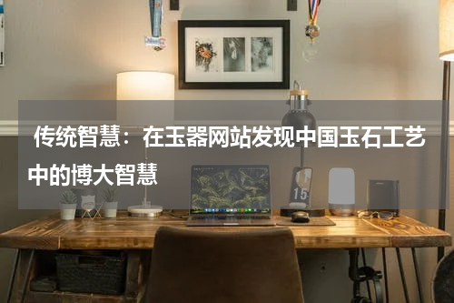  传统智慧：在玉器网站发现中国玉石工艺中的博大智慧
