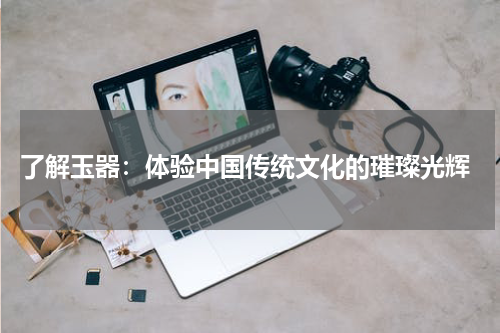  了解玉器：体验中国传统文化的璀璨光辉