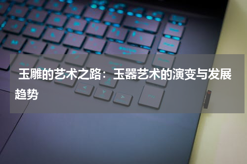 玉雕的艺术之路：玉器艺术的演变与发展趋势