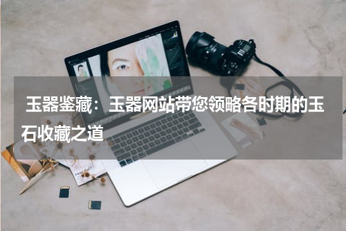  玉器鉴藏：玉器网站带您领略各时期的玉石收藏之道