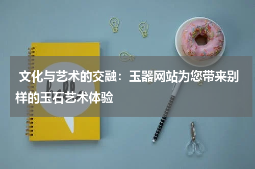  文化与艺术的交融：玉器网站为您带来别样的玉石艺术体验