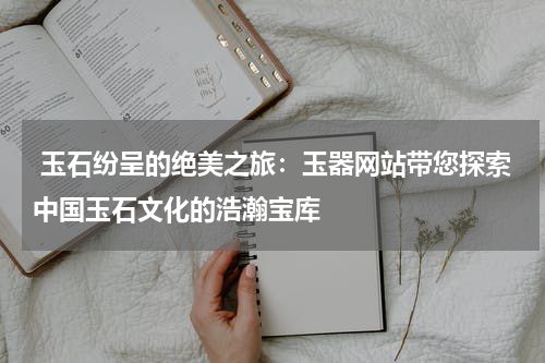  玉石纷呈的绝美之旅：玉器网站带您探索中国玉石文化的浩瀚宝库