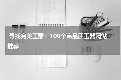  寻找完美玉器：100个高品质玉器网站推荐