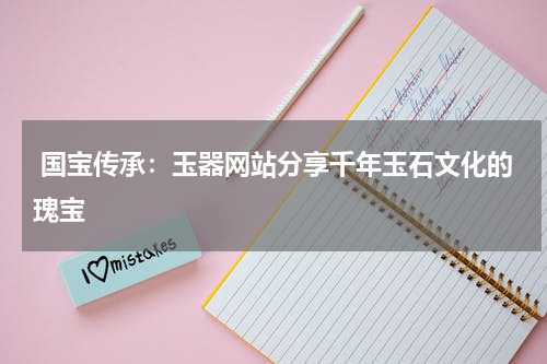 国宝传承：玉器网站分享千年玉石文化的瑰宝