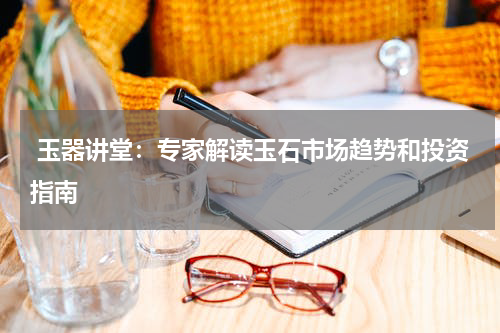  玉器讲堂：专家解读玉石市场趋势和投资指南