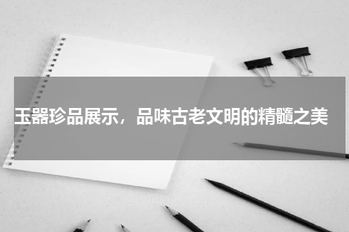  玉器珍品展示，品味古老文明的精髓之美