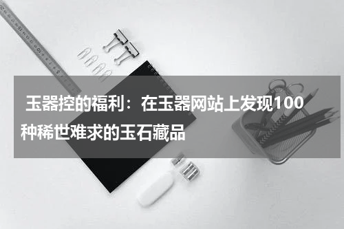  玉器控的福利：在玉器网站上发现100种稀世难求的玉石藏品