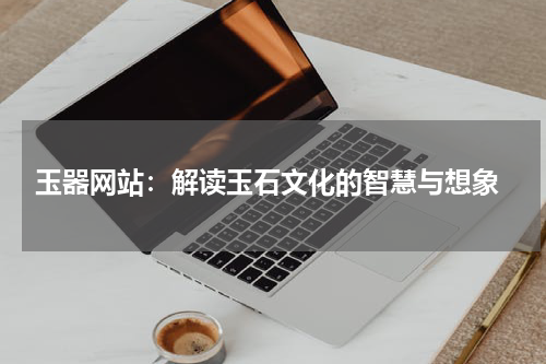  玉器网站：解读玉石文化的智慧与想象