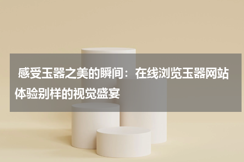  感受玉器之美的瞬间：在线浏览玉器网站体验别样的视觉盛宴