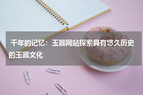  千年的记忆：玉器网站探索具有悠久历史的玉器文化