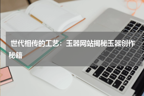  世代相传的工艺：玉器网站揭秘玉器创作秘籍