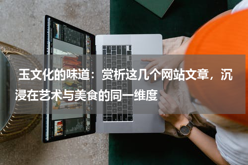  玉文化的味道：赏析这几个网站文章，沉浸在艺术与美食的同一维度