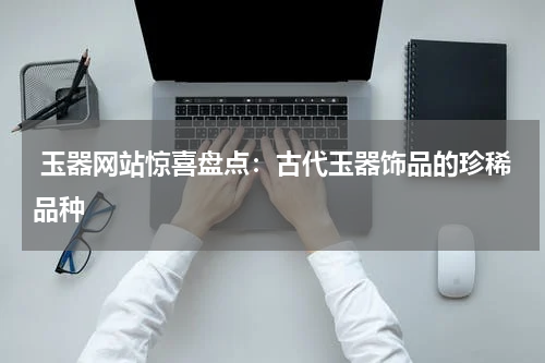  玉器网站惊喜盘点：古代玉器饰品的珍稀品种