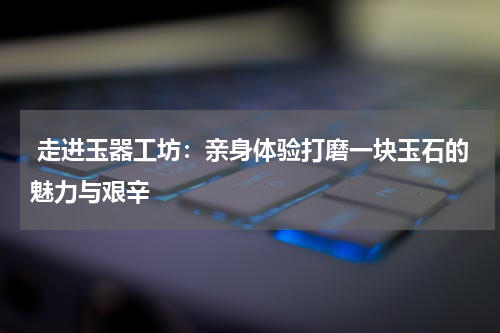  走进玉器工坊：亲身体验打磨一块玉石的魅力与艰辛