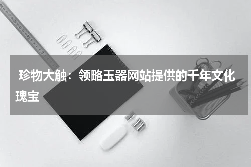  珍物大触：领略玉器网站提供的千年文化瑰宝
