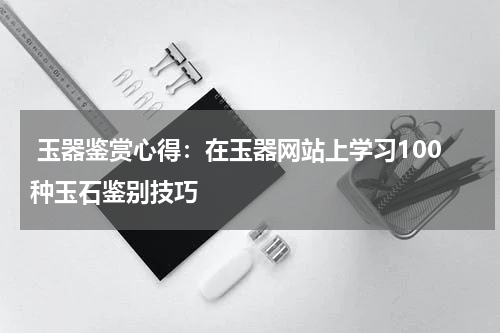  玉器鉴赏心得：在玉器网站上学习100种玉石鉴别技巧