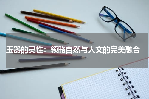  玉器的灵性：领略自然与人文的完美融合