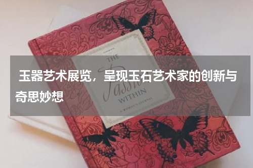  玉器艺术展览，呈现玉石艺术家的创新与奇思妙想