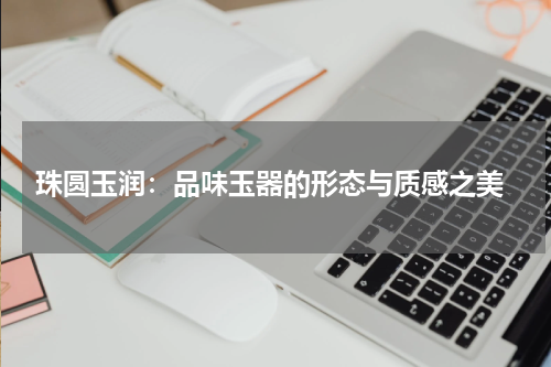 珠圆玉润：品味玉器的形态与质感之美