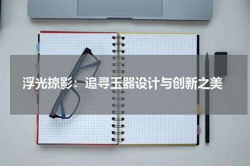  浮光掠影：追寻玉器设计与创新之美