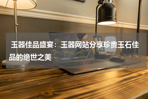  玉器佳品盛宴：玉器网站分享珍贵玉石佳品的绝世之美
