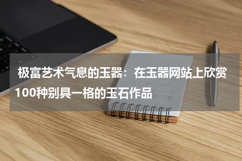  极富艺术气息的玉器：在玉器网站上欣赏100种别具一格的玉石作品