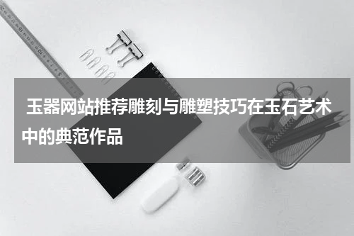  玉器网站推荐雕刻与雕塑技巧在玉石艺术中的典范作品