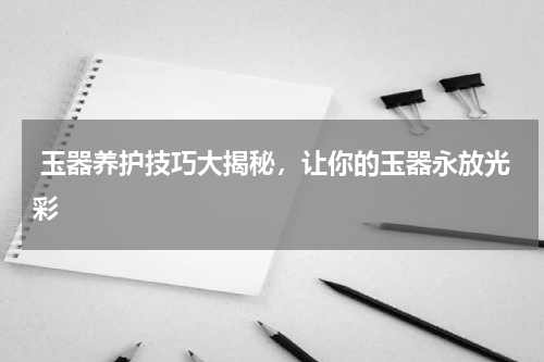  玉器养护技巧大揭秘，让你的玉器永放光彩