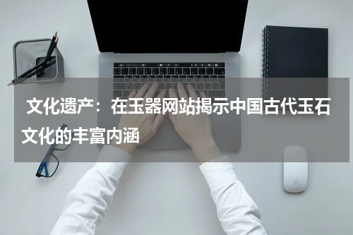  文化遗产：在玉器网站揭示中国古代玉石文化的丰富内涵