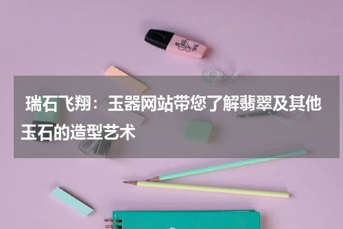  瑞石飞翔：玉器网站带您了解翡翠及其他玉石的造型艺术