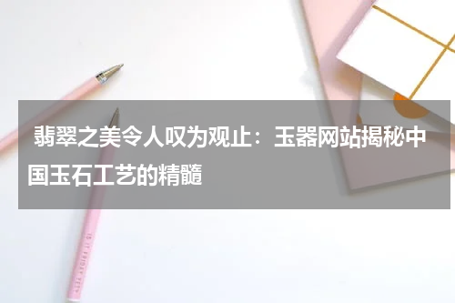  翡翠之美令人叹为观止：玉器网站揭秘中国玉石工艺的精髓