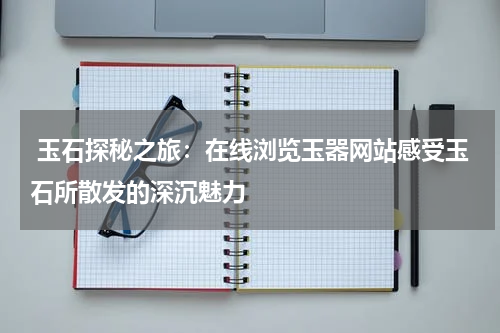  玉石探秘之旅：在线浏览玉器网站感受玉石所散发的深沉魅力
