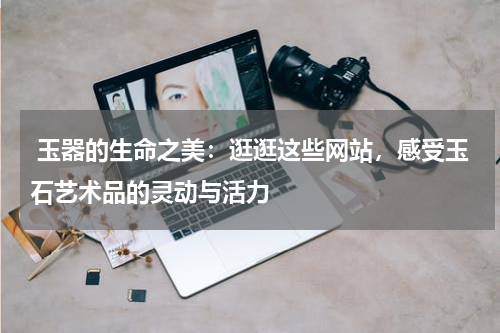  玉器的生命之美：逛逛这些网站，感受玉石艺术品的灵动与活力