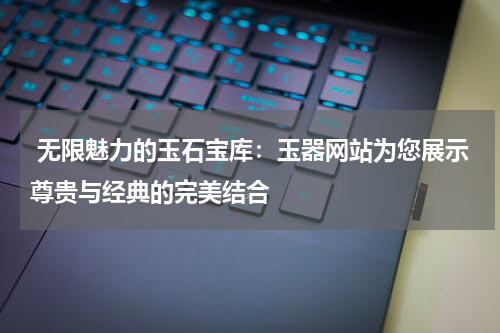  无限魅力的玉石宝库：玉器网站为您展示尊贵与经典的完美结合