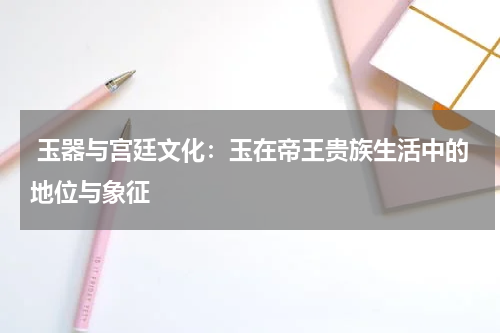  玉器与宫廷文化：玉在帝王贵族生活中的地位与象征