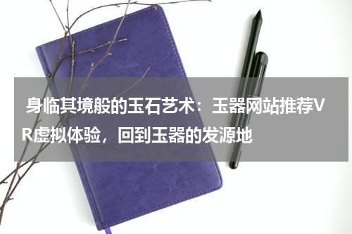  身临其境般的玉石艺术：玉器网站推荐VR虚拟体验，回到玉器的发源地