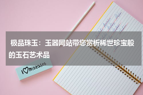  极品珠玉：玉器网站带您赏析稀世珍宝般的玉石艺术品