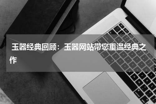  玉器经典回顾：玉器网站带您重温经典之作