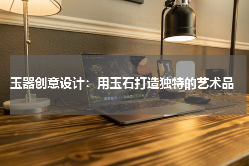  玉器创意设计：用玉石打造独特的艺术品