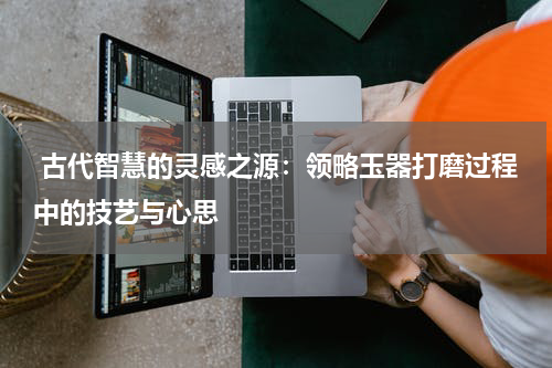  古代智慧的灵感之源：领略玉器打磨过程中的技艺与心思