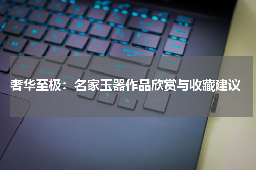  奢华至极：名家玉器作品欣赏与收藏建议