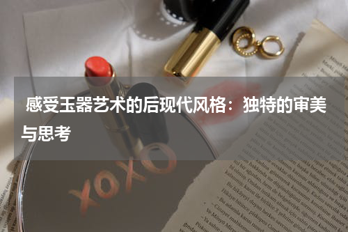  感受玉器艺术的后现代风格：独特的审美与思考