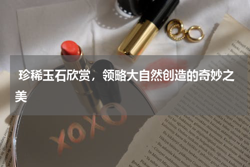  珍稀玉石欣赏，领略大自然创造的奇妙之美
