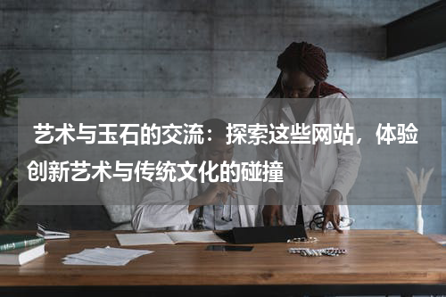  艺术与玉石的交流：探索这些网站，体验创新艺术与传统文化的碰撞